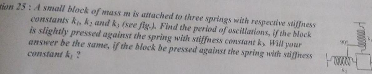 tion 25 A small block of mass m is attached to three springs with respective stiffness constants k k and ks see fig Find the period of oscillations if the block is slightly pressed against the spring with stiffness constant k Will your answer be the same if the block be pressed against the spring with stiffness 000000 constant k 90