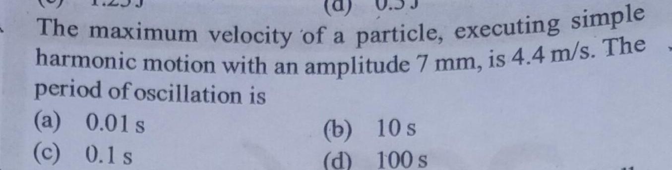 The maximum velocity of a particle executing simple harmonic motion with an amplitude 7 mm is 4 4 m s The period of oscillation is a 0 01s c 0 1 s b d 10 s 100 s