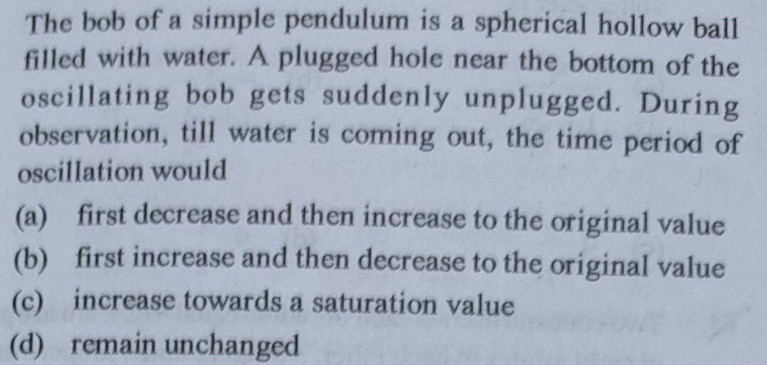 The bob of a simple pendulum is a spherical hollow ball filled with water A plugged hole near the bottom of the oscillating bob gets suddenly unplugged During observation till water is coming out the time period of oscillation would a first decrease and then increase to the original value b first increase and then decrease to the original value c increase towards a saturation value d remain unchanged