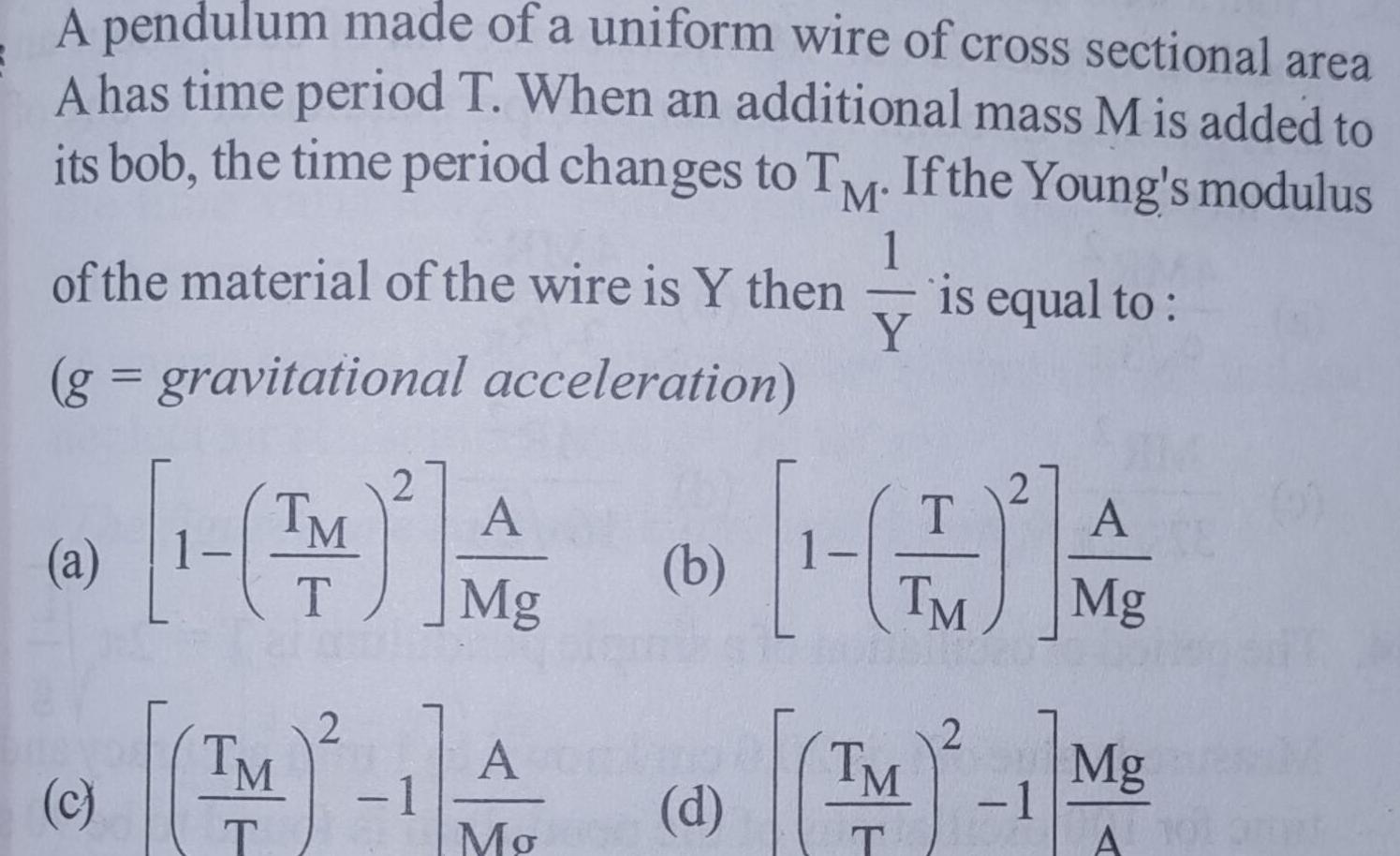 A pendulum made of a uniform wire of cross sectional area A has time period T When an additional mass M is added to its bob the time period changes to TM If the Young s modulus 1 of the material of the wire is Y then is equal to Y g gravitational acceleration a c TM T TM 2 2 1 A Mg A Mo b T TM A Mg 2 d M 1 Mg TM T A 101 amat