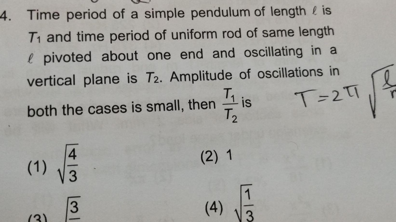 4 Time period of a simple pendulum of length is T and time period of uniform rod of same length l pivoted about one end and oscillating in a vertical plane is T2 Amplitude of oscillations in both the cases is small then T 21 1 3 3 3 T is T 2 2 1 4 13