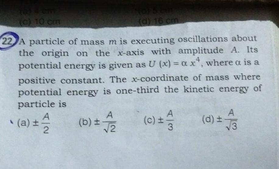 c 10 cm d 16 cm 22 A particle of mass m is executing oscillations about ust the origin on the x axis with amplitude A Its potential energy is given as U x axt where a is a positive constant The x coordinate of mass where potential energy is one third the kinetic energy of particle is c 1 12 a A b 2 d A 3