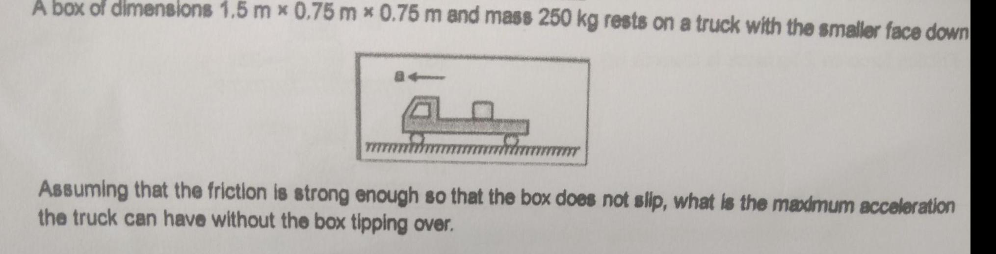 A box of dimensions 1 5 mx 0 75 mx 0 75 m and mass 250 kg rests on a truck with the smaller face down Assuming that the friction is strong enough so that the box does not slip what is the maximum acceleration the truck can have without the box tipping over