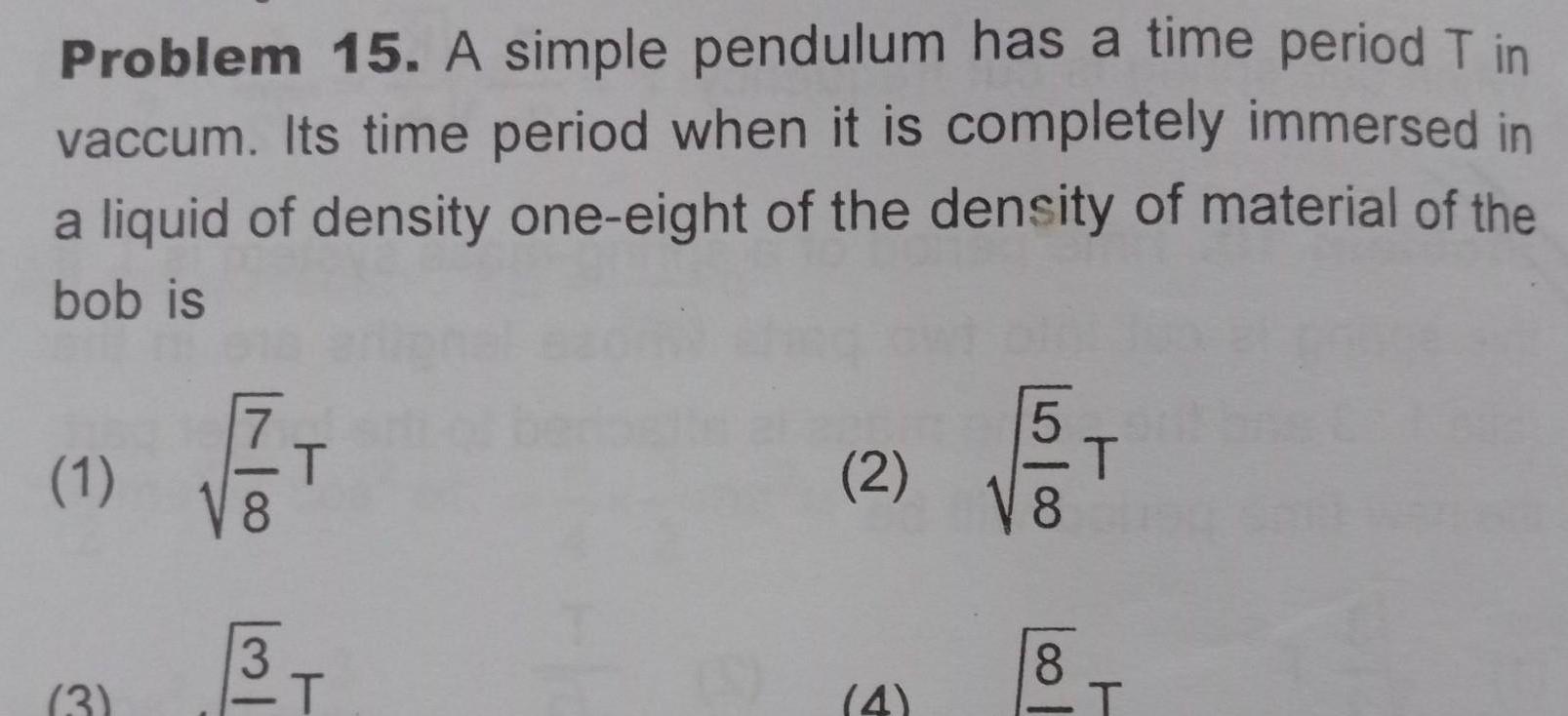 Problem 15 A simple pendulum has a time period T in vaccum Its time period when it is completely immersed in a liquid of density one eight of the density of material of the bob is 1 3 T 3 T 2 4 8 8 T