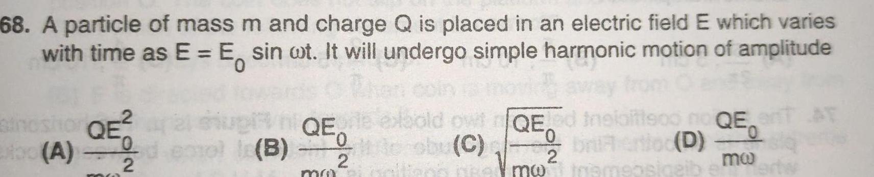 68 A particle of mass m and charge Q is placed in an electric field E which varies with time as E E sin ot It will undergo simple harmonic motion of amplitude 2 thoshor QE 0 xbo A 2 le B QE 0 2 mu bold owtQE ed sby C me 0 Vmw bria ertloc D motramsosiqeib QET AT mo