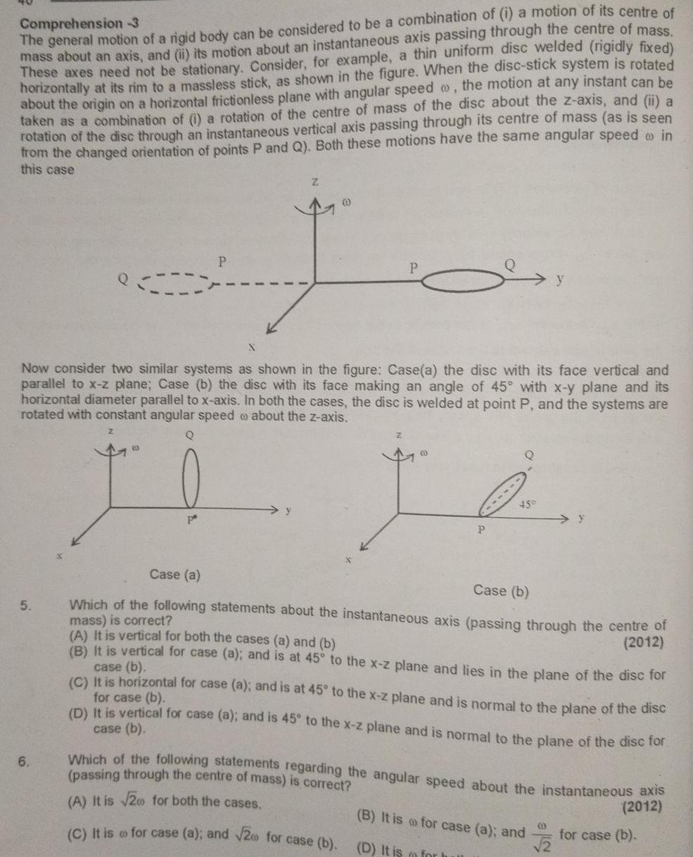 Comprehension 3 The general motion of a rigid body can be considered to be a combination of i a motion of its centre of mass about an axis and ii its motion about an instantaneous axis passing through the centre of mass These axes need not be stationary Consider for example a thin uniform disc welded rigidly fixed horizontally at its rim to a massless stick as shown in the figure When the disc stick system is rotated about the origin on a horizontal frictionless plane with angular speed the motion at any instant can be taken as a combination of i a rotation of the centre of mass of the disc about the z axis and ii a rotation of the disc through an instantaneous vertical axis passing through its centre of mass as is seen from the changed orientation of points P and Q Both these motions have the same angular speed in this case 5 P 6 Z I Now consider two similar systems as shown in the figure Case a the disc with its face vertical and parallel to x z plane Case b the disc with its face making an angle of 45 with x y plane and its horizontal diameter parallel to x axis In both the cases the disc is welded at point P and the systems are rotated with constant angular speed about the z axis Q P Z 45 y Case a Case b Which of the following statements about the instantaneous axis passing through the centre of mass is correct 2012 y A It is vertical for both the cases a and b B It is vertical for case a and is at 45 to the x z plane and lies in the plane of the disc for case b C It is horizontal for case a and is at 45 to the x z plane and is normal to the plane of the disc for case b D It is vertical for case a and is 45 to the x z plane and is normal to the plane of the disc for case b B It is for case a and D It is m for h Which of the following statements regarding the angular speed about the instantaneous axis passing through the centre of mass is correct 2012 A It is 200 for both the cases C It is for case a and 2 for case b 0 for case b