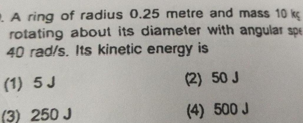 A ring of radius 0 25 metre and mass 10 kg rotating about its diameter with angular spe 40 rad s Its kinetic energy is 1 5 J 2 50 J 3 250 J 4 500 J