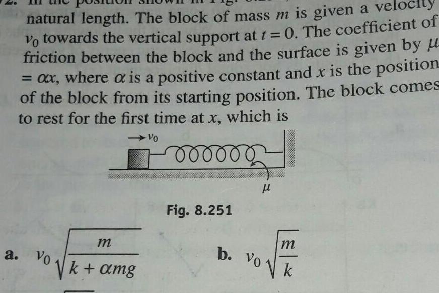 natural length The block of mass m is given a velocity vo towards the vertical support at t 0 The coefficient of friction between the block and the surface is given by ax where a is a positive constant and x is the position of the block from its starting position The block comes to rest for the first time at x which is 000000 a Vo m k amg Vo Fig 8 251 l b Vo m k