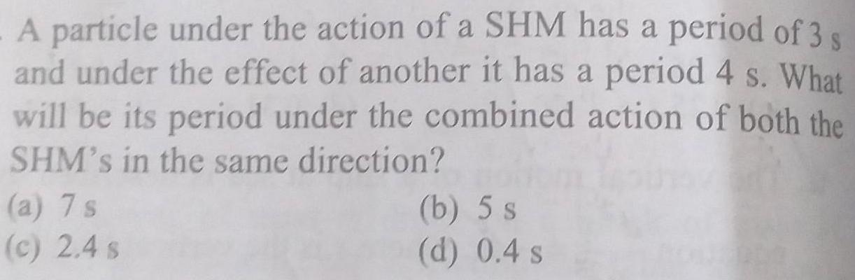 A particle under the action of a SHM has a period of 3 s and under the effect of another it has a period 4 s What will be its period under the combined action of both the SHM s in the same direction a 7 s c 2 4 s b 5 s d 0 4 s