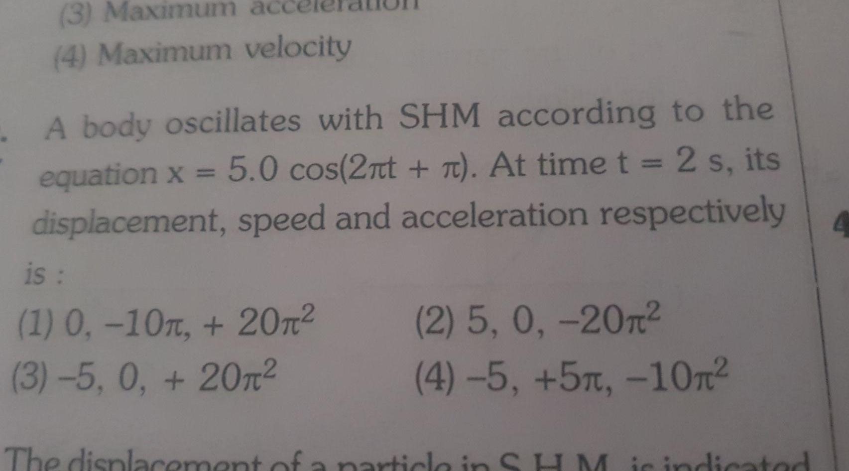 3 Maximum 4 Maximum velocity A body oscillates with SHM according to the equation x 5 0 cos 2 t n At time t 2 s its displacement speed and acceleration respectively is 1 0 10 20 3 5 0 20 2 5 0 20 4 5 5m 10 The displacement of a particle in SHM is indicated 4