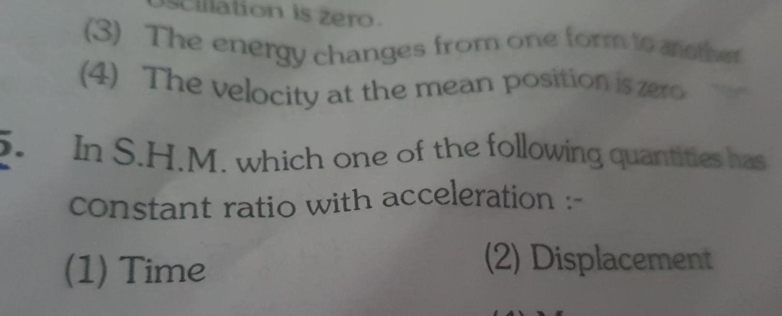 5 ation is zero 3 The energy changes from one form to another 4 The velocity at the mean position is zero In S H M which one of the following quantities has constant ratio with acceleration 1 Time 2 Displacement