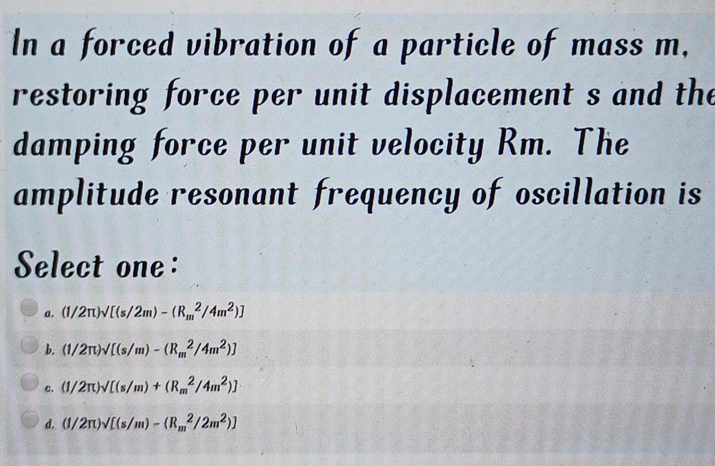 In a forced vibration of a particle of mass m restoring force per unit displacement s and the damping force per unit velocity Rm The amplitude resonant frequency of oscillation is Select one a 1 21 s 2m R2 4m b 1 2T s m R 4m c 1 2 s m R 4m d 1 2m s m R2 2m