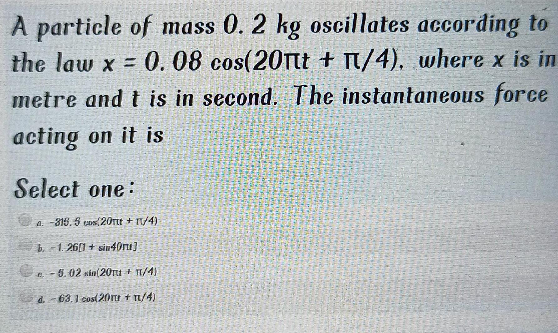 A particle of mass 0 2 kg oscillates according to the law x 0 08 cos 20 t T 4 where x is in metre and t is in second The instantaneous force acting on it is Select one a 315 5 cos 20nt n 4 b 1 26 1 sin40 t c 5 02 sin 20nt 4 d 63 1 cos 20ru TL 4 LEGE b