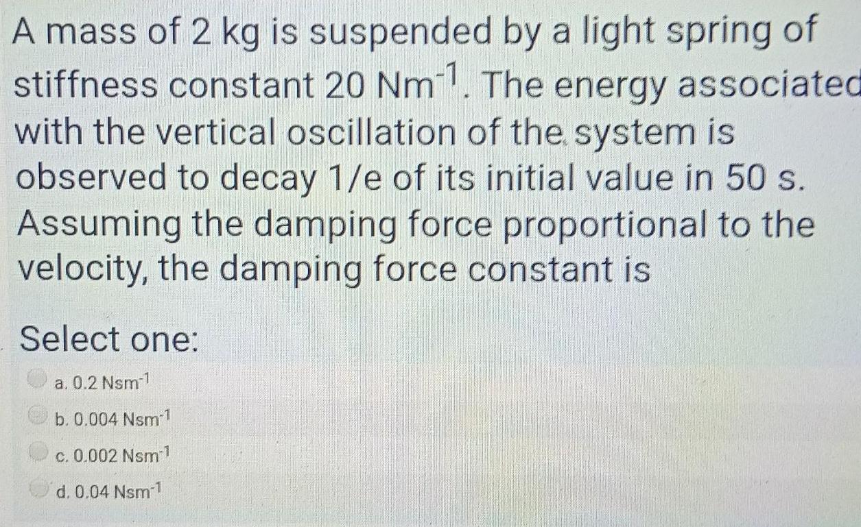 A mass of 2 kg is suspended by a light spring of stiffness constant 20 Nm11 The energy associated with the vertical oscillation of the system is observed to decay 1 e of its initial value in 50 s Assuming the damping force proportional to the velocity the damping force constant is Select one a 0 2 Nsm 1 b 0 004 Nsm c 0 002 Nsm 1 d 0 04 Nsm 1