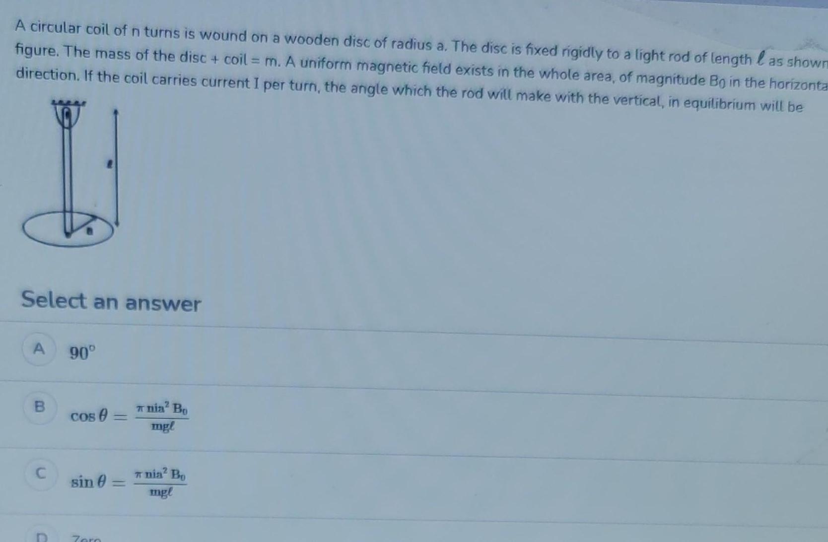 A circular coil of n turns is wound on a wooden disc of radius a The disc is fixed rigidly to a light rod of length as shown figure The mass of the disc coil m A uniform magnetic field exists in the whole area of magnitude Bo in the horizonta direction If the coil carries current I per turn the angle which the rod will make with the vertical in equilibrium will be Select an answer A B C D 90 Cos sin Zero nia Bo mgl nia Bo mgl