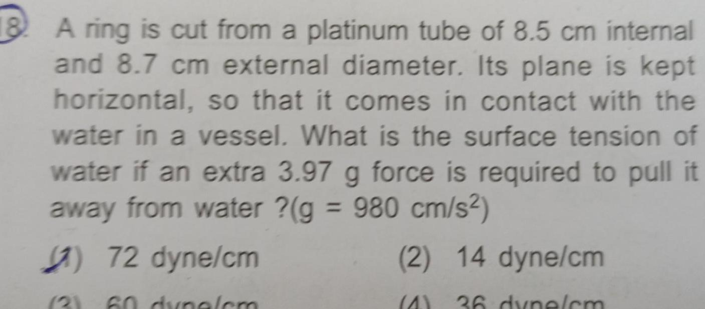 18 A ring is cut from a platinum tube of 8 5 cm internal and 8 7 cm external diameter Its plane is kept horizontal so that it comes in contact with the water in a vessel What is the surface tension of water if an extra 3 97 g force is required to pull it away from water g 980 cm s 72 dyne cm 60 dynelem 2 14 dyne cm 4 36 dyne cm