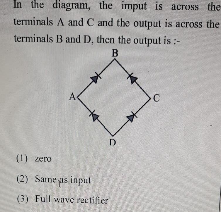 In the diagram the imput is across the terminals A and C and the output is across the terminals B and D then the output is B A D 1 zero 2 Same as input 3 Full wave rectifier