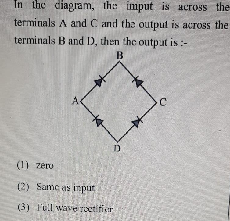 In the diagram the imput is across the terminals A and C and the output is across the terminals B and D then the output is B A D 1 zero 2 Same as input 3 Full wave rectifier