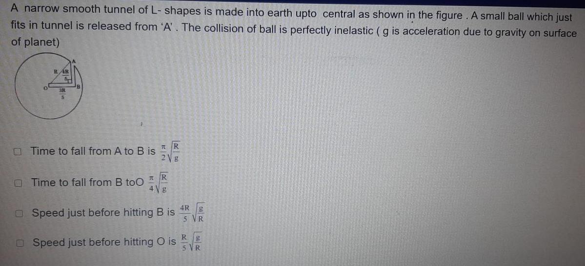 A narrow smooth tunnel of L shapes is made into earth upto central as shown in the figure A small ball which just fits in tunnel is released from A The collision of ball is perfectly inelastic g is acceleration due to gravity on surface of planet 0 RAR 3k Time to fall from A to B is Time to fall from B too T R 2Vg 7 R 4Vg Speed just before hitting B is DSpeed just before hitting O is 4Rg 5 VR Rg 5 VR