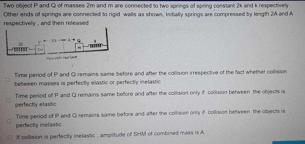 Two object P and Q of masses 2m and m are connected to two springs of spring constant 2k and k respectively Other ends of springs are connected to rigid walls as shown Initially springs are compressed by length 2A and A respectively and then released 0 0 J 2h vooooo 2m 2AAQ Smooth surface k oooooo Time period of P and Q remains same before and after the collision irrespective of the fact whether collision between masses is perfectly elastic or perfectly inelastic Time period of P and Q remains same before and after the collision only if collision between the objects is perfectly elastic Time period of P and Q remains same before and after the collision only if collision between the objects is perfectly inelastic If collision is perfectly inelastic amplitude of SHM of combined mass is A