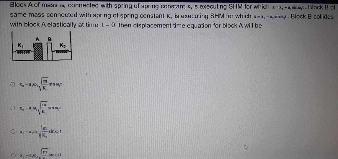 Block A of mass m connected with spring of spring constant K is executing SHM for which x x a sinot Block B of same mass connected with spring of spring constant K is executing SHM for which x x a sino t Block B collides with block A elastically at time t 0 then displacement time equation for block A will be K wwwww A B O x a Ox a a m VK Ox a 00 E Xo a 00 K m m K TWO FOO sin co t sin co t sin co t sin co t D