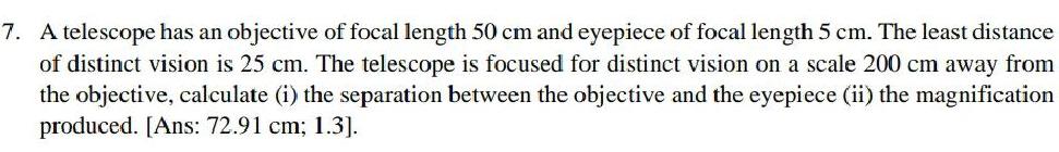 7 A telescope has an objective of focal length 50 cm and eyepiece of focal length 5 cm The least distance of distinct vision is 25 cm The telescope is focused for distinct vision on a scale 200 cm away from the objective calculate i the separation between the objective and the eyepiece ii the magnification produced Ans 72 91 cm 1 3