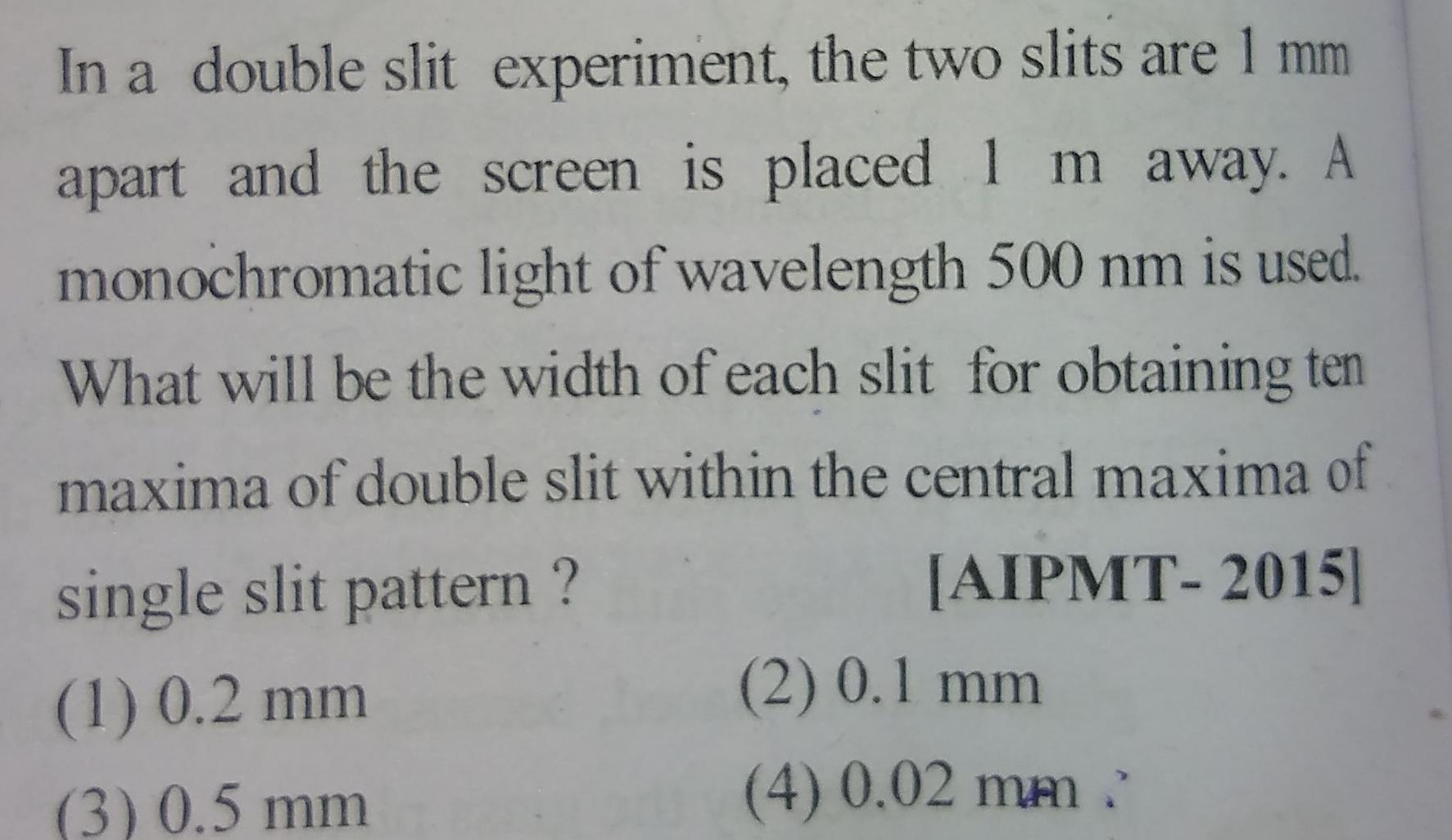 In a double slit experiment the two slits are 1 mm apart and the screen is placed 1 m away A monochromatic light of wavelength 500 nm is used What will be the width of each slit for obtaining ten maxima of double slit within the central maxima of single slit pattern AIPMT 2015 1 0 2 mm 3 0 5 mm 2 0 1 mm 4 0 02 mm