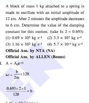 A block of mass 1 kg attached to a spring is made to oscillate with an initial amplitude of 12 cm After 2 minutes the amplitude decreases to 6 cm Determine the value of the damping constant for this motion take In 2 0 693 1 0 69 x 102 kg s 1 2 3 3 x 10 kg s 1 3 1 16 x 10 kg s 1 4 5 7 x 10 3 kg s 1 Official Ans by NTA NA Official Ans by ALLEN Bonus 1 A Age b x 120 2m 0 693 2 1 120 b