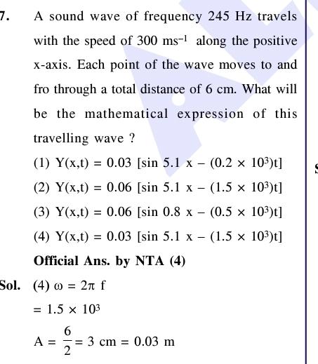 7 A sound wave of frequency 245 Hz travels with the speed of 300 ms along the positive x axis Each point of the wave moves to and fro through a total distance of 6 cm What will be the mathematical expression of this travelling wave 1 Y x t 0 03 sin 5 1 x 2 Y x t 0 06 sin 5 1 x 3 Y x t 0 06 sin 0 8 x 4 Y x t 0 03 sin 5 1 x Official Ans by NTA 4 Sol 4 2 f 1 5 x 103 6 A 2 3 cm 0 03 m 0 2 x 10 t 1 5 x 10 t 0 5 x 10 t 1 5 x 10 t