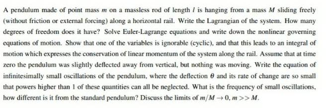 A pendulum made of point mass m on a massless rod of length is hanging from a mass M sliding freely without friction or external forcing along a horizontal rail Write the Lagrangian of the system How many degrees of freedom does it have Solve Euler Lagrange equations and write down the nonlinear governing equations of motion Show that one of the variables is ignorable cyclic and that this leads to an integral of motion which expresses the conservation of linear momentum of the system along the rail Assume that at time zero the pendulum was slightly deflected away from vertical but nothing was moving Write the equation of infinitesimally small oscillations of the pendulum where the deflection and its rate of change are so small that powers higher than 1 of these quantities can all be neglected What is the frequency of small oscillations how different is it from the standard pendulum Discuss the limits of m M 0 m M