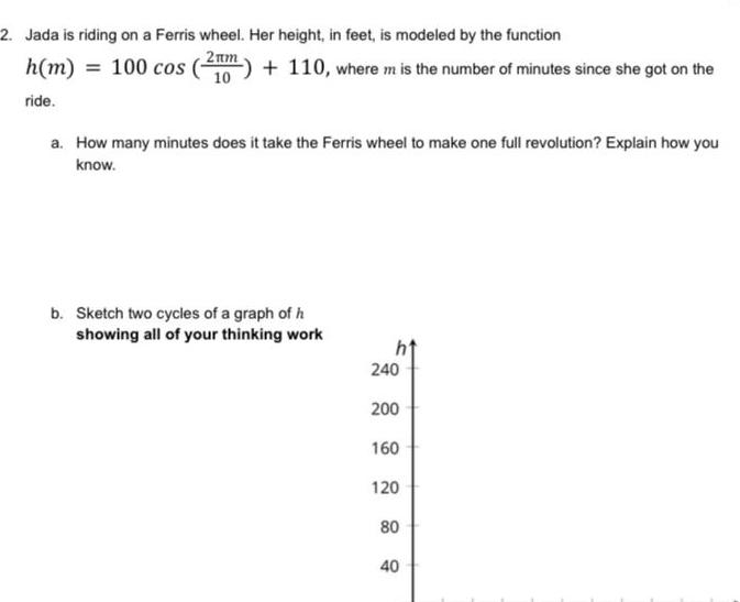 2 Jada is riding on a Ferris wheel Her height in feet is modeled by the function 2am 10 h m 100 cos ride 110 where m is the number of minutes since she got on the a How many minutes does it take the Ferris wheel to make one full revolution Explain how you know b Sketch two cycles of a graph of h showing all of your thinking work 240 200 160 120 80 40