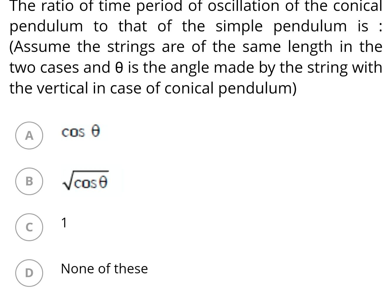 The ratio of time period of oscillation of the conical pendulum to that of the simple pendulum is Assume the strings are of the same length in the two cases and 0 is the angle made by the string with the vertical in case of conical pendulum A B C D cos e cose 1 None of these