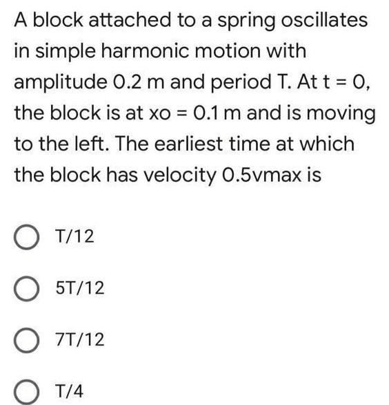 A block attached to a spring oscillates in simple harmonic motion with amplitude 0 2 m and period T At t 0 the block is at xo 0 1 m and is moving to the left The earliest time at which the block has velocity 0 5vmax is T 12 O 5T 12 O 7T 12 T 4