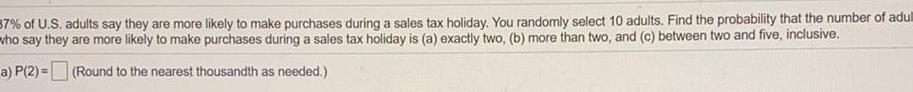 37 of U S adults say they are more likely to make purchases during a sales tax holiday You randomly select 10 adults Find the probability that the number of adul who say they are more likely to make purchases during a sales tax holiday is a exactly two b more than two and c between two and five inclusive a P 2 Round to the nearest thousandth as needed