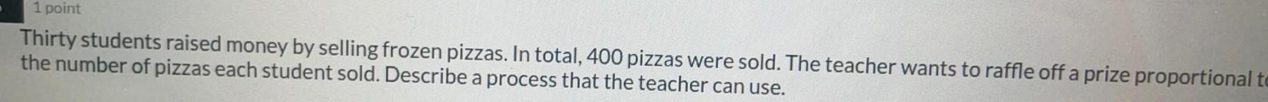 1 point Thirty students raised money by selling frozen pizzas In total 400 pizzas were sold The teacher wants to raffle off a prize proportional to the number of pizzas each student sold Describe a process that the teacher can use