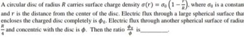 A circular dise of radius R carries surface charge density a r 1 7 where do is a constant and r is the distance from the center of the disc Electric flux through a large spherical surface that encloses the charged disc completely is g Electric flux through another spherical surface of radius and concentric with the disc is Then the ratio is