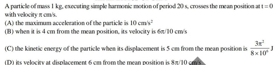 A particle of mass 1 kg executing simple harmonic motion of period 20 s crosses the mean position at t 0 with velocity cm s A the maximum acceleration of the particle is 10 cm s B when it is 4 cm from the mean position its velocity is 67 10 cm s C the kinetic energy of the particle when its displacement is 5 cm from the mean position is D its velocity at displacement 6 cm from the mean position is 87 10 cm s 3 8x106 J