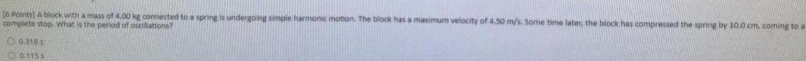 6 Points A block with a mass of 4 00 kg connected to a spring is undergoing simple harmonic motion The block has a maximum velocity of 4 50 m s Some time later the block has compressed the spring by 10 0 cm coming to a complete stop What is the period of oscillations 0 3185 0 115