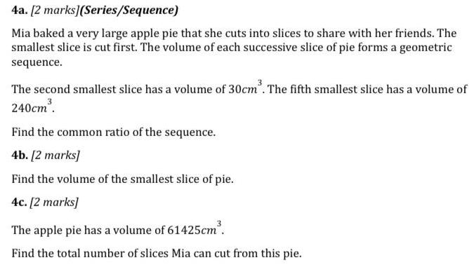 4a 2 marks Series Sequence Mia baked a very large apple pie that she cuts into slices to share with her friends The smallest slice is cut first The volume of each successive slice of pie forms a geometric sequence The second smallest slice has a volume of 30cm The fifth smallest slice has a volume of 240cm Find the common ratio of the sequence 4b 2 marks Find the volume of the smallest slice of pie 4c 2 marks The apple pie has a volume of 61425cm Find the total number of slices Mia can cut from this pie