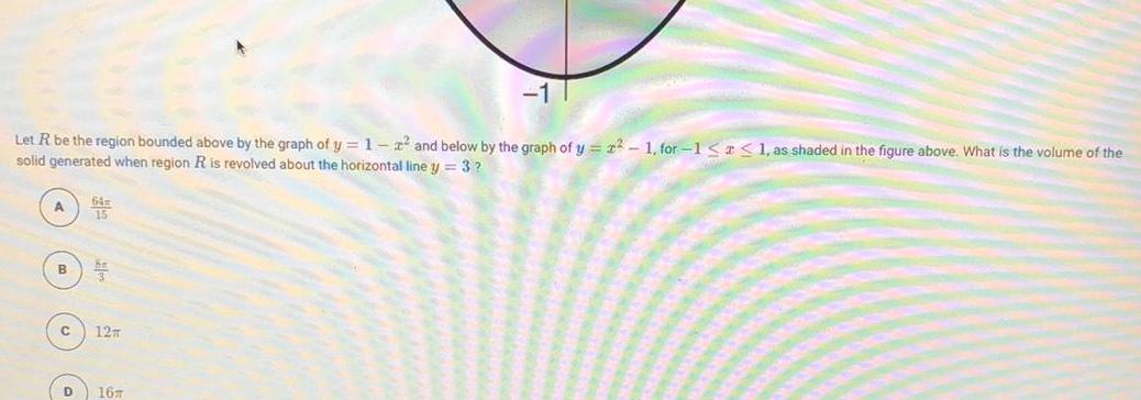 Let R be the region bounded above by the graph of y 1 2 and below by the graph of y 22 1 for 1 1 as shaded in the figure above What is the volume of the solid generated when region R is revolved about the horizontal line y 3 A 15 C 35 12m D 16