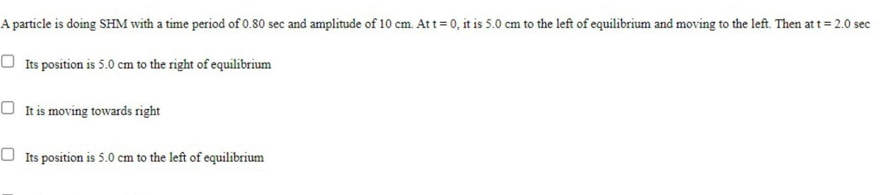 A particle is doing SHM with a time period of 0 80 sec and amplitude of 10 cm At t 0 it is 5 0 cm to the left of equilibrium and moving to the left Then at t 2 0 sec Its position is 5 0 cm to the right of equilibrium It is moving towards right Its position is 5 0 cm to the left of equilibrium