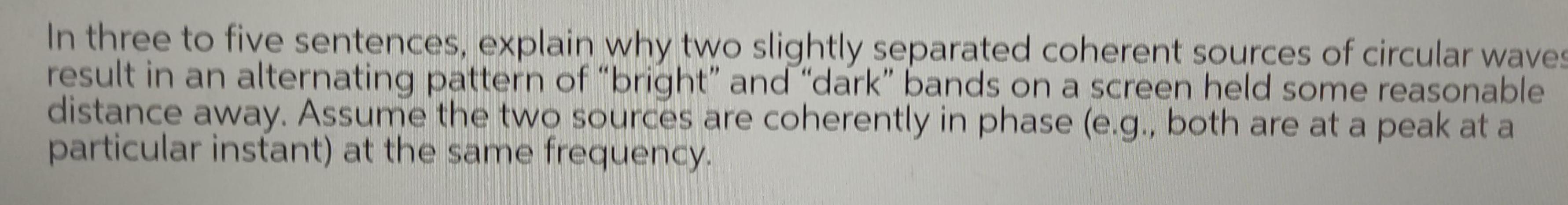 In three to five sentences explain why two slightly separated coherent sources of circular waves result in an alternating pattern of bright and dark bands on a screen held some reasonable distance away Assume the two sources are coherently in phase e g both are at a peak at a particular instant at the same frequency