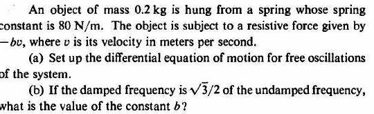 An object of mass 0 2 kg is hung from a spring whose spring constant is 80 N m The object is subject to a resistive force given by bu where v is its velocity in meters per second a Set up the differential equation of motion for free oscillations of the system b If the damped frequency is 3 2 of the undamped frequency what is the value of the constant b