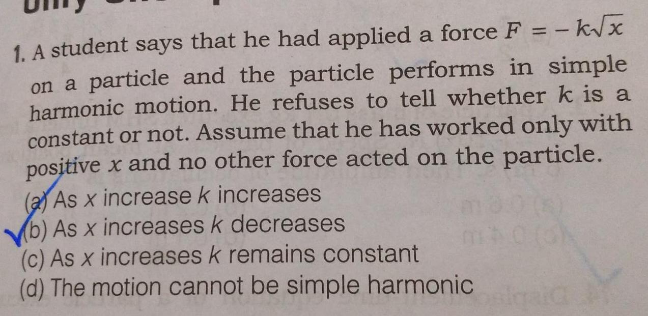 k x 1 A student says that he had applied a force F on a particle and the particle performs in simple harmonic motion He refuses to tell whether k is a constant or not Assume that he has worked only with positive x and no other force acted on the particle a As x increase k increases b As x increases k decreases c As x increases k remains constant d The motion cannot be simple harmonic sigaid