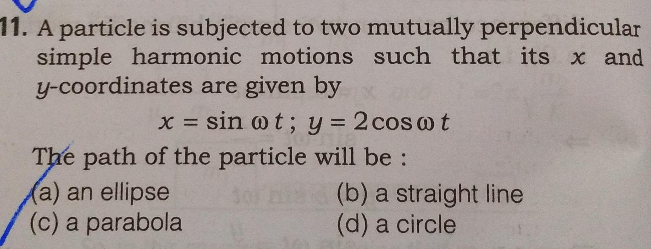 11 A particle is subjected to two mutually perpendicular simple harmonic motions such that its x and y coordinates are given by sin ot y 2 coswt The path of the particle will be a an ellipse c a parabola torna b a straight line d a circle