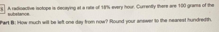 8 A radioactive isotope is decaying at a rate of 18 every hour Currently there are 100 grams of the substance Part B How much will be left one day from now Round your answer to the nearest hundredth