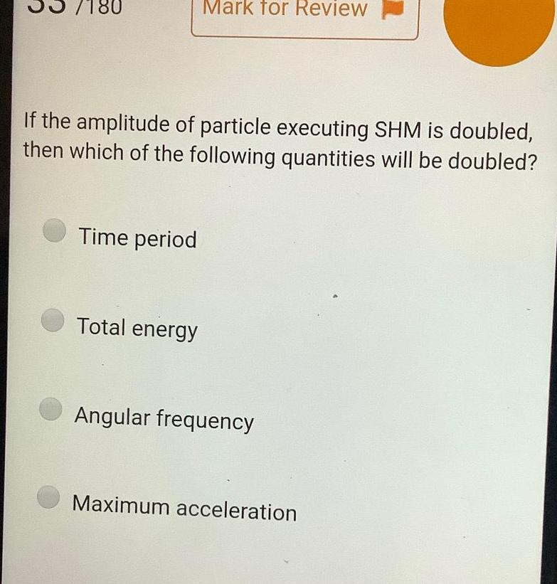 7180 If the amplitude of particle executing SHM is doubled then which of the following quantities will be doubled Time period Mark for Review Total energy Angular frequency Maximum acceleration