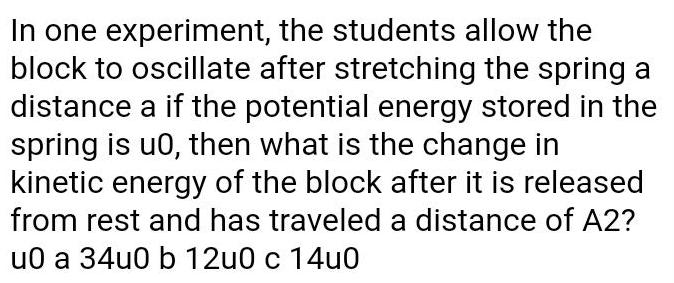 In one experiment the students allow the block to oscillate after stretching the spring a distance a if the potential energy stored in the spring is u0 then what is the change in kinetic energy of the block after it is released from rest and has traveled a distance of A2 u0 a 34u0 b 12u0 c 14u0