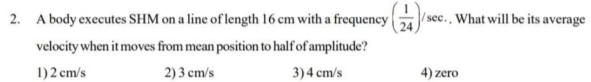 2 A body executes SHM on a line of length 16 cm with a frequency 24 sec What will be its average velocity when it moves from mean position to half of amplitude 1 2 cm s 2 3 cm s 3 4 cm s 4 zero