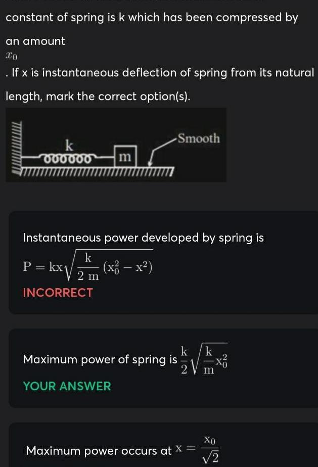 constant of spring is k which has been compressed by an amount xo If x is instantaneous deflection of spring from its natural length mark the correct option s 000000 m Smooth Instantaneous power developed by spring is k P kx x x 2 m INCORRECT Maximum power of spring is YOUR ANSWER k k NIF 2 Maximum power occurs at x Xo 2